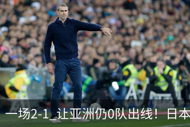 一场2-1 让亚洲仍0队出线！日本进退两难：放水不遇巴西 也要碰法国