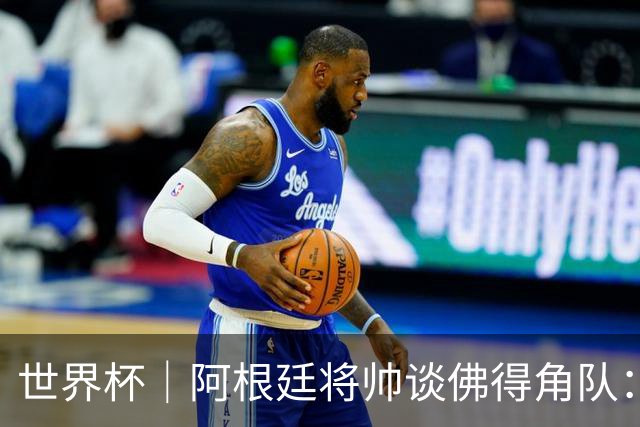 世界杯｜阿根廷将帅谈佛得角队：难缠、强大……