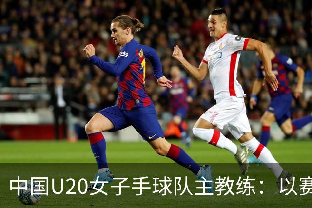 中国U20女子手球队主教练：以赛促训加强梯队建设