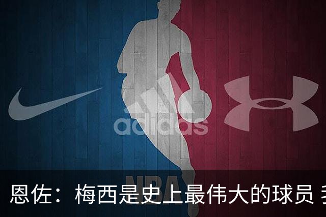 恩佐：梅西是史上最伟大的球员 我们会努力卫冕世界杯
