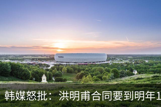 韩媒怒批：洪明甫合同要到明年1月亚洲杯 他该被立即解职！